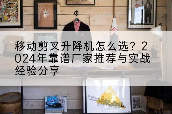 诏安升降平台厂家推荐-移动剪叉升降机怎么选？2024年靠谱厂家推荐与实战经验分享