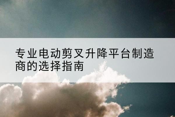 诏安电动剪叉升降平台厂家-专业电动剪叉升降平台制造商的选择指南