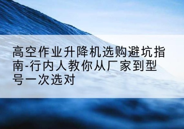 诏安升降平台厂家-高空作业升降机选购避坑指南-行内人教你从厂家到型号一次选对