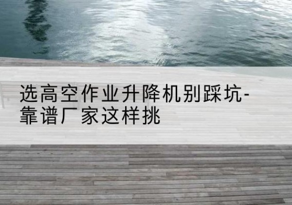 诏安剪叉式升降机厂家-选高空作业升降机别踩坑-靠谱厂家这样挑
