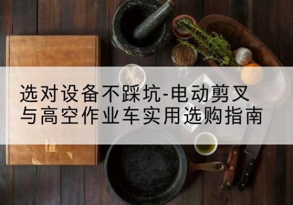 诏安电动剪叉升降平台怎么选-选对设备不踩坑-电动剪叉与高空作业车实用选购指南