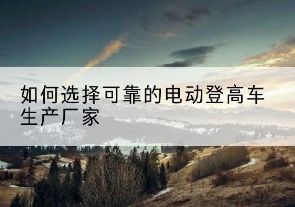 诏安电动登高车厂家-如何选择可靠的电动登高车生产厂家