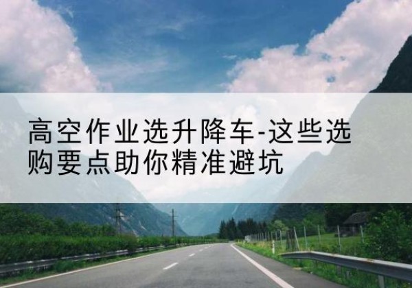 诏安升降车厂家-高空作业选升降车-这些选购要点助你*避坑