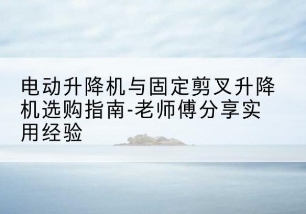 诏安电动升降机怎么选-电动升降机与固定剪叉升降机选购指南-老师傅分享实用经验