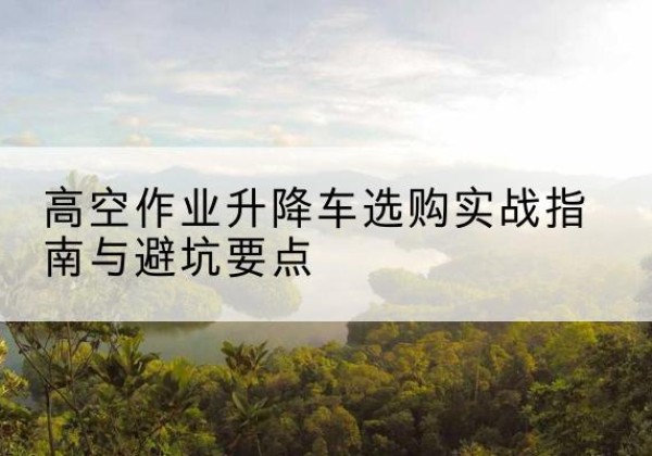 诏安升降车怎么选-高空作业升降车选购实战指南与避坑要点