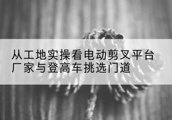 诏安电动剪叉升降平台厂家-从工地实操看电动剪叉平台厂家与登高车挑选门道