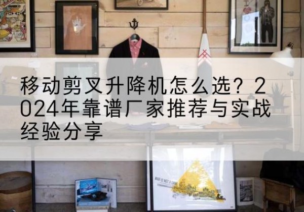 诏安升降平台厂家推荐-移动剪叉升降机怎么选？2024年靠谱厂家推荐与实战经验分享