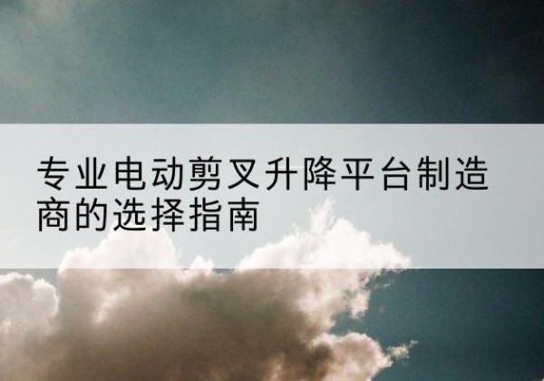 诏安电动剪叉升降平台厂家-专业电动剪叉升降平台制造商的选择指南